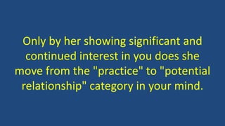 Only by her showing significant and
continued interest in you does she
move from the "practice" to "potential
relationship" category in your mind.
 