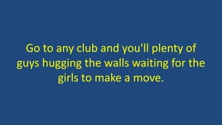 Go to any club and you'll plenty of
guys hugging the walls waiting for the
girls to make a move.
 