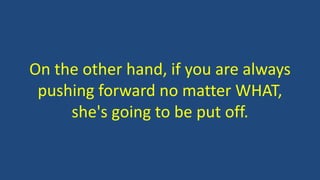 On the other hand, if you are always
pushing forward no matter WHAT,
she's going to be put off.
 