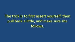 The trick is to first assert yourself, then
pull back a little, and make sure she
follows.
 