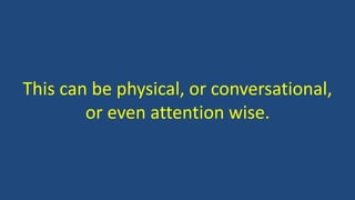 This can be physical, or conversational,
or even attention wise.
 