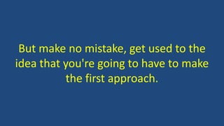 But make no mistake, get used to the
idea that you're going to have to make
the first approach.
 