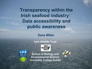 Transparency within the Irish seafood industry:  Data accessibility and public awareness Dana Miller Irish Wildlife Trust School of Biology and Environmental Science University College Dublin 