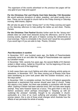 - 8 -
The organisers of the events advertised on the previous two pages will be
very glad of your help and support:
For the Christmas Fair and Charity Card Sale Saturday 11th November
We would welcome donations of cakes, jewellery, and good quality bric-a-
brac. These can be brought to church hall on the Friday evening or Saturday
morning. With thanks, Daphne
We will also be glad of some “strong men!” on the Friday evening and again
on the Saturday afternoon to help putting the tables up and down. Thanks,
Pamela
For the Christmas Tree Festival Besides further work for the “strong men”
(details later) we shall need stewards during the afternoons, and for all the
evening events, together with pairs of helpers running the refreshments on
most evenings. There is a timetable in the church and I would be very grateful
if you would sign it if you are able to help. Thanks, Christine
******
Past Novembers in wartime
In November 1917, one hundred years ago, the Battle of Passchendaele
eventually came to an end after the village of Passchendaele was captured
by Canadian troops.
In November 1942, seventy five years ago, the second Battle of El Alamein
ended in Allied victory, hailed by Churchill as “not the beginning of the end,
but perhaps the end of the beginning”.
In both cases there was much fighting and other confusing activity going on
elsewhere. In November 1917, the news coming out of Russia must have
been bewildering as Lenin took power after the October revolution, only a
few days earlier.
In November 1942, in complete contrast, the Church of England apparently
abandoned a requirement that women should wear hats in church. Today
this seems a tiny matter, but there was probably a connection with the war
effort. Clothing in Britain had been rationed since 1941 but hats were largely
exempt. They were however taxed as a luxury. This gave them a role as a
fashion accessory which perhaps encouraged a “keeping up with [or
outdoing] the Joneses” mentality, thought to be unsuitable in church,
particularly at a time of so much suffering and privation. Whatever the
precise reason, this is one of those small changes which illustrate how the
effects of war permeate the whole of society.
 