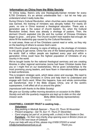 - 9 -
Information on China from the Bible Society
“In China today, there’s only one theologically-trained minister for every
6,700 Christians. It’s an almost unbelievable fact – but let me help you
understand what it really looks like.
During China’s Cultural Revolution, when churches were closed and worship
was banned, the training of ministers was abruptly halted. For nearly 20
years, no one in China received a theological education. There was a
generation gap in the output of church leaders. So, when the Cultural
Revolution ended, there was already a shortage of pastors. Then, the
dormant Church exploded into life and the number of Chinese Christians
began to grow… and grow. The Church couldn’t train leaders fast enough, let
alone fill the leadership gap caused by the Cultural Revolution.
In rural areas, three out of five Christians cannot read or write, so they rely
on the teaching of others to access God’s word.
With Church growth showing no signs of letting up, the shortage of ministers
is only going to get worse. China has one of the fastest-growing churches in
the world. Half a million people are baptised every year and within a
generation China could have the highest population of Christians of any
country in the world.
We’ve bought books for the national theological seminary and are creating
libraries in other regional seminaries (some had fewer Christian books than
you or I might find on our bookshelves). We’ve given scholarships to the
most promising young leaders, and have flown in international Bible experts
to lead conferences.
This is longterm strategic work, which takes vision and courage. We need to
send Bibles to new Christians in China and help them to understand and
engage with God’s word. When this happens, lives and whole communities
are transformed. And if the Bible shapes China, one of the world’s
superpowers, it will affect all of us around the globe.”
(reproduced with thanks to the Bible Society)
We give our Sunday coffee morning donations on occasion to the Bible
Society and with the quarterly magazine are kept up to date on this vital
mission work. Betty (Bible Society representative).
*****
CHARTWELL CANCER TRUST is seeking help…
Volunteers
- Bag packing in Marks& Spencer – Thurs 23, Thurs 30 November
- Present wrapping – Sat 16, Sun 17, Thurs 21 December.
- Carol singing (as part of, or joining with, a choir) in the Glades in Dec.
Furniture – for their new charity shop opening soon in Brixton (more on
this in the next issue of Catalyst)
If you can help with any of this, please ring 01959 570322 or email
info@chartwellcancertrust.co.uk. Thank you.
 
