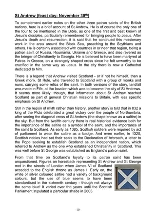 - 10 -
St Andrew (feast day: November 30th)
To complement earlier notes on the other three patron saints of the British
nations, here is a brief account of St Andrew. He is of course the only one of
the four to be mentioned in the Bible, as one of the first and best known of
Jesus’s disciples, particularly remembered for bringing people to Jesus. After
Jesus’s death and resurrection, it is said that he continued this missionary
work in the area around the Black Sea, preaching to the Scythians and
others. He is certainly associated with countries in or near that region, being a
patron saint of Russia, Roumania, Ukraine and Greece, and also revered as
the bringer of Christianity to Georgia. He is believed to have been martyred at
Patras in Greece, on a strangely shaped cross since he felt unworthy to be
crucified in the same way as Jesus. In the city there is now a Cathedral
dedicated to him.
There is a legend that Andrew visited Scotland - or if not he himself, then a
Greek monk, St Rule, who travelled to Scotland with a group of monks and
nuns, carrying some relics of the saint. In both versions of the story, landfall
was made in Fife, at the location which was to become the city of St Andrews.
It seems more likely, though, that information about St Andrew reached
Scotland as part of general Christian missions to Britain, with less specific
emphasis on St Andrew.
Still in the region of myth rather than history, another story is told that in 832 a
king of the Picts celebrated a great victory over the people of Northumbria,
after seeing the diagonal cross of St Andrew (the shape known as a saltire) in
the sky. But from the twelfth century there is real historical evidence both for
the importance of the saltire as a symbol of the saint, and the importance of
the saint to Scotland. As early as 1385, Scottish soldiers were required by act
of parliament to wear the saltire as a badge. And even earlier, in 1320,
Scottish nobles had set their seals to the Declaration of Arbroath, a letter to
the Pope seeking to establish Scotland as an independent nation, which
referred to Andrew as the one who established Christianity in Scotland. This
was well before St George was established as England’s patron saint.
From that time on Scotland’s loyalty to its patron saint has been
unquestioned. Figures on horseback representing St Andrew and St George
met in the streets of London when James VI of Scotland
acceded to the English throne as James I. Early on, the
white or silver coloured saltire had a variety of background
colours, but the use of blue seems to have been
standardised in the sixteenth century - though not always
the same blue! It varied over the years until the Scottish
Parliament stipulated a particular shade in 2003.
 