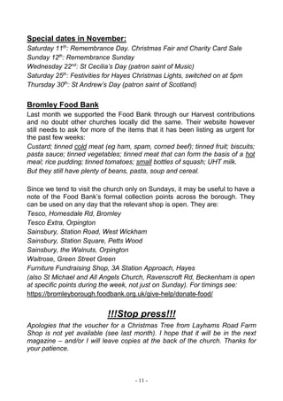 - 11 -
Special dates in November:
Saturday 11th
: Remembrance Day. Christmas Fair and Charity Card Sale
Sunday 12th
: Remembrance Sunday
Wednesday 22nd
: St Cecilia’s Day (patron saint of Music)
Saturday 25th
: Festivities for Hayes Christmas Lights, switched on at 5pm
Thursday 30th
: St Andrew’s Day (patron saint of Scotland)
Bromley Food Bank
Last month we supported the Food Bank through our Harvest contributions
and no doubt other churches locally did the same. Their website however
still needs to ask for more of the items that it has been listing as urgent for
the past few weeks:
Custard; tinned cold meat (eg ham, spam, corned beef); tinned fruit; biscuits;
pasta sauce; tinned vegetables; tinned meat that can form the basis of a hot
meal; rice pudding; tinned tomatoes; small bottles of squash; UHT milk.
But they still have plenty of beans, pasta, soup and cereal.
Since we tend to visit the church only on Sundays, it may be useful to have a
note of the Food Bank’s formal collection points across the borough. They
can be used on any day that the relevant shop is open. They are:
Tesco, Homesdale Rd, Bromley
Tesco Extra, Orpington
Sainsbury, Station Road, West Wickham
Sainsbury, Station Square, Petts Wood
Sainsbury, the Walnuts, Orpington
Waitrose, Green Street Green
Furniture Fundraising Shop, 3A Station Approach, Hayes
(also St Michael and All Angels Church, Ravenscroft Rd, Beckenham is open
at specific points during the week, not just on Sunday). For timings see:
https://bromleyborough.foodbank.org.uk/give-help/donate-food/
!!!Stop press!!!
Apologies that the voucher for a Christmas Tree from Layhams Road Farm
Shop is not yet available (see last month). I hope that it will be in the next
magazine – and/or I will leave copies at the back of the church. Thanks for
your patience.
 