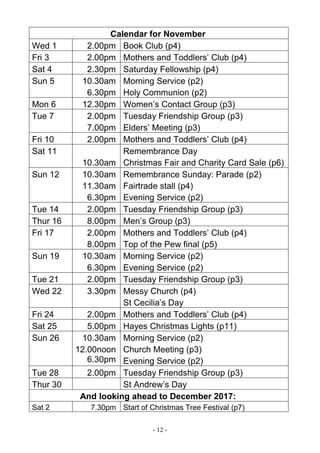 - 12 -
Calendar for November
Wed 1 2.00pm Book Club (p4)
Fri 3 2.00pm Mothers and Toddlers’ Club (p4)
Sat 4 2.30pm Saturday Fellowship (p4)
Sun 5 10.30am
6.30pm
Morning Service (p2)
Holy Communion (p2)
Mon 6 12.30pm Women’s Contact Group (p3)
Tue 7 2.00pm
7.00pm
Tuesday Friendship Group (p3)
Elders’ Meeting (p3)
Fri 10 2.00pm Mothers and Toddlers’ Club (p4)
Sat 11
10.30am
Remembrance Day
Christmas Fair and Charity Card Sale (p6)
Sun 12 10.30am
11.30am
6.30pm
Remembrance Sunday: Parade (p2)
Fairtrade stall (p4)
Evening Service (p2)
Tue 14 2.00pm Tuesday Friendship Group (p3)
Thur 16 8.00pm Men’s Group (p3)
Fri 17 2.00pm
8.00pm
Mothers and Toddlers’ Club (p4)
Top of the Pew final (p5)
Sun 19 10.30am
6.30pm
Morning Service (p2)
Evening Service (p2)
Tue 21 2.00pm Tuesday Friendship Group (p3)
Wed 22 3.30pm Messy Church (p4)
St Cecilia’s Day
Fri 24 2.00pm Mothers and Toddlers’ Club (p4)
Sat 25 5.00pm Hayes Christmas Lights (p11)
Sun 26 10.30am
12.00noon
6.30pm
Morning Service (p2)
Church Meeting (p3)
Evening Service (p2)
Tue 28 2.00pm Tuesday Friendship Group (p3)
Thur 30 St Andrew’s Day
And looking ahead to December 2017:
Sat 2 7.30pm Start of Christmas Tree Festival (p7)
 