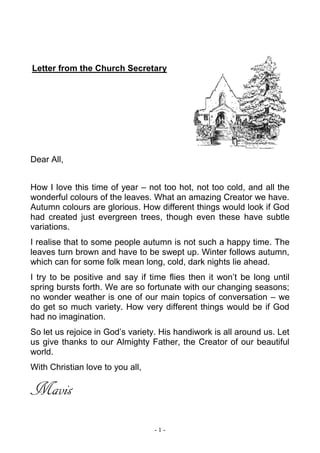- 1 -
Letter from the Church Secretary
Dear All,
How I love this time of year – not too hot, not too cold, and all the
wonderful colours of the leaves. What an amazing Creator we have.
Autumn colours are glorious. How different things would look if God
had created just evergreen trees, though even these have subtle
variations.
I realise that to some people autumn is not such a happy time. The
leaves turn brown and have to be swept up. Winter follows autumn,
which can for some folk mean long, cold, dark nights lie ahead.
I try to be positive and say if time flies then it won’t be long until
spring bursts forth. We are so fortunate with our changing seasons;
no wonder weather is one of our main topics of conversation – we
do get so much variety. How very different things would be if God
had no imagination.
So let us rejoice in God’s variety. His handiwork is all around us. Let
us give thanks to our Almighty Father, the Creator of our beautiful
world.
With Christian love to you all,
Mavis
 