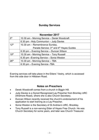 - 2 -
Sunday Services
November 2017
5th
10.30 am - Morning Service – Derek Woodcraft
6.30 pm - Holy Communion – Judy Davies
12th
10.30 am – Remembrance Sunday,
Parade Service: 3rd
and 4th
Hayes Guides
6.30 pm – Evening Service – Duncan Wilson
19th
10.30 am - Morning Service – Tony Russell
6.30 pm –Evening Service – Sonia Weston
26th
10.30 am - Morning Service – TBA
6.30 pm – Evening Service -TBA
Evening services will take place in the Elders’ Vestry, which is accessed
from the side door in Hilldown Road.
Notes on Preachers
 Derek Woodcraft comes from a church in Biggin Hill.
 Judy Davies is a Synod Recognized Lay Preacher from Bromley URC
(Widmore Road), where she is also Church Secretary.
 Duncan Wilson recently received the church’s endorsement of his
application to start training as a Lay Preacher.
 Sonia Weston is the Secretary of St Andrew’s URC, Brockley.
 Tony Russell is a non-serving Elder of Hayes Free Church. He was
Church Secretary for some years, and later was Church Treasurer.
 