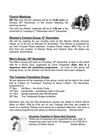 - 3 -
Church Meetings
NB The next Church meeting will be at 12.00 noon on
Sunday 26th
November, in the church following the
morning service.
The next two Elders’ meetings will be at 7.00 pm in the
small hall on Tuesdays 7th
November and 5th
December.
Women's Contact Group: 6th November
We will be meeting for our monthly meal at the Warren Sports Ground,
Hayes, at 12.30 pm on Monday 6th
November. The Warren is accessed by
car from Croydon Road (address: Croydon Road, Hayes, BR2 7AL) or on
foot from the junction of Warren Road and Holland Way. All ladies are
welcome. Sylvia Mack
Men's Group: 16th November
The Men’s Group will meet on Thursday 16th
November at 8pm in the Small
Hall for a Music Quiz, organised by Chris Fitzgerald. Note: this is a
departure from the published programme - as most in this group will
already know, as the October and November events have been swapped.
The Tuesday Friendship Group:
All are welcome at the meetings of this group, which will be held in the small
hall at 2.00pm on Tuesdays, finishing at about 3.30pm. The November
programme is:
7th
Nov Gill Bran – the Arctic Circle
14th
Nov Handicrafts – something made in the past
21st
Nov Gentle exercises with Pat Marshall
28th
Nov The Tootswood Singers entertain
Members who use the Mini-Ambulance service are asked to phone Sylvia
Mack on 8462 1938 by 9.00 am on any Tuesday that they are unable to
come to a meeting. Please come along for a pleasant afternoon. We have a
very varied programme with plenty to interest everyone. Wendy Smith
Churches Together in Hayes Quiz Evening
Thank you to everyone who supported the quiz night. A
cheque has been sent to St. Christopher’s for £750.00 in
memory of Father David. Alistair Wilson.
 