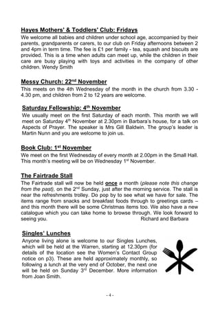 - 4 -
Hayes Mothers' & Toddlers' Club: Fridays
We welcome all babies and children under school age, accompanied by their
parents, grandparents or carers, to our club on Friday afternoons between 2
and 4pm in term time. The fee is £1 per family - tea, squash and biscuits are
provided. This is a time when adults can meet up, while the children in their
care are busy playing with toys and activities in the company of other
children. Wendy Smith
Messy Church: 22nd November
This meets on the 4th Wednesday of the month in the church from 3.30 -
4.30 pm, and children from 2 to 12 years are welcome.
Saturday Fellowship: 4th November
We usually meet on the first Saturday of each month. This month we will
meet on Saturday 4th
November at 2.30pm in Barbara’s house, for a talk on
Aspects of Prayer. The speaker is Mrs Gill Baldwin. The group’s leader is
Martin Nunn and you are welcome to join us.
Book Club: 1st November
We meet on the first Wednesday of every month at 2.00pm in the Small Hall.
This month’s meeting will be on Wednesday 1st
November.
The Fairtrade Stall
The Fairtrade stall will now be held once a month (please note this change
from the past), on the 2nd
Sunday, just after the morning service. The stall is
near the refreshments trolley. Do pop by to see what we have for sale. The
items range from snacks and breakfast foods through to greetings cards –
and this month there will be some Christmas items too. We also have a new
catalogue which you can take home to browse through. We look forward to
seeing you. Richard and Barbara
Singles’ Lunches
Anyone living alone is welcome to our Singles Lunches,
which will be held at the Warren, starting at 12.30pm (for
details of the location see the Women’s Contact Group
notice on p3). These are held approximately monthly, so
following a lunch at the very end of October, the next one
will be held on Sunday 3rd
December. More information
from Joan Smith.
 