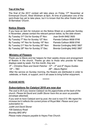 - 5 -
Top of the Pew
The final of the 2017 contest will take place on Friday 17th
November at
Emmanuel Church, West Wickham at 8pm. At time of publication one of the
semi-finals has yet to take place, but it is known that the other finalist will be
St Barnabas’ Church.
Notice Sheets
If you have an item for inclusion on the Notice Sheet on a particular Sunday
in November, please contact the relevant person below, by the date shown:
By Tuesday 31st
Oct for Sunday 5th
Nov: Joan Smith 8462 3920
By Tuesday 7th
Nov for Sunday 12th
Nov: Pamela Collison 8658 0748
By Tuesday 14th
Nov for Sunday 19th
Nov: Pamela Collison 8658 0748
By Tuesday 21st
Nov for Sunday 26th
Nov: Brenda Cordingley 8462 3867
By Tuesday 28th
Nov for Sunday 3rd
Dec: Brenda Cordingley 8462 3867
Ministry of Flowers
Thank you to Mavis and her helpers for their weekly choice and arrangement
of flowers in the church. Thanks go also to those who provide for these
displays week by week. For this month, they are:
5th
– Christine Rees and Sarah Fletcher 12th
- 3rd
and 4th
Hayes Guides
19th
– TBC 26th
- Mavis Righini
After the service on Sunday morning, the flowers are distributed in order to
celebrate, or thank, or support, and in all cases to bring further enjoyment.
********
PLEASE NOTE:
Subscriptions for Catalyst 2018 are now due
The cost is £6 if you receive Catalyst via the pigeonholes at the back of the
church. Please let David and Judith Stoner have this as soon as possible
(envelope attached).
If you wish to have Catalyst sent by post, the cost is now £13. We regret the
increase but it reflects the current prices of Royal Mail. Please send your
subscription to:
Judith and David Stoner
108 Salisbury Road
Bromley BR2 9PU
Please make cheques payable to Hayes Free Church.
 