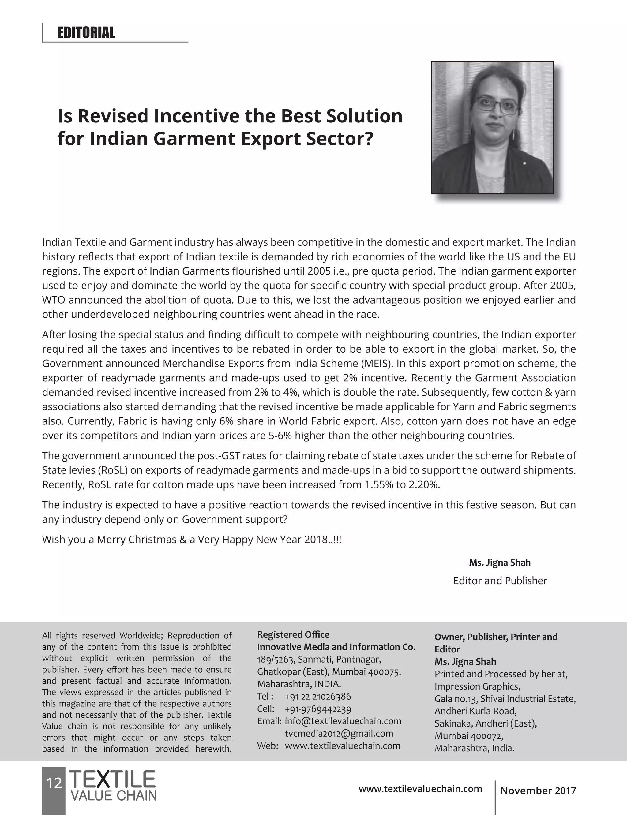 www.textilevaluechain.com12 November 2017
EDITORIAL
Ms. Jigna Shah
Editor and Publisher
All rights reserved Worldwide; Reproduction of
any of the content from this issue is prohibited
without explicit written permission of the
publisher. Every effort has been made to ensure
and present factual and accurate information.
The views expressed in the articles published in
this magazine are that of the respective authors
and not necessarily that of the publisher. Textile
Value chain is not responsible for any unlikely
errors that might occur or any steps taken
based in the information provided herewith.
Registered Office
Innovative Media and Information Co.
189/5263, Sanmati, Pantnagar,
Ghatkopar (East), Mumbai 400075.
Maharashtra, INDIA.
Tel : +91-22-21026386
Cell: +91-9769442239
Email: info@textilevaluechain.com
tvcmedia2012@gmail.com
Web: www.textilevaluechain.com
Owner, Publisher, Printer and
Editor
Ms. Jigna Shah
Printed and Processed by her at,
Impression Graphics,
Gala no.13, Shivai Industrial Estate,
Andheri Kurla Road,
Sakinaka, Andheri (East),
Mumbai 400072,
Maharashtra, India.
Is Revised Incentive the Best Solution
for Indian Garment Export Sector?
Indian Textile and Garment industry has always been competitive in the domestic and export market. The Indian
history reflects that export of Indian textile is demanded by rich economies of the world like the US and the EU
regions. The export of Indian Garments flourished until 2005 i.e., pre quota period. The Indian garment exporter
used to enjoy and dominate the world by the quota for specific country with special product group. After 2005,
WTO announced the abolition of quota. Due to this, we lost the advantageous position we enjoyed earlier and
other underdeveloped neighbouring countries went ahead in the race.
After losing the special status and finding difficult to compete with neighbouring countries, the Indian exporter
required all the taxes and incentives to be rebated in order to be able to export in the global market. So, the
Government announced Merchandise Exports from India Scheme (MEIS). In this export promotion scheme, the
exporter of readymade garments and made-ups used to get 2% incentive. Recently the Garment Association
demanded revised incentive increased from 2% to 4%, which is double the rate. Subsequently, few cotton & yarn
associations also started demanding that the revised incentive be made applicable for Yarn and Fabric segments
also. Currently, Fabric is having only 6% share in World Fabric export. Also, cotton yarn does not have an edge
over its competitors and Indian yarn prices are 5-6% higher than the other neighbouring countries.
The government announced the post-GST rates for claiming rebate of state taxes under the scheme for Rebate of
State levies (RoSL) on exports of readymade garments and made-ups in a bid to support the outward shipments.
Recently, RoSL rate for cotton made ups have been increased from 1.55% to 2.20%.
The industry is expected to have a positive reaction towards the revised incentive in this festive season. But can
any industry depend only on Government support?
Wish you a Merry Christmas & a Very Happy New Year 2018..!!!
 