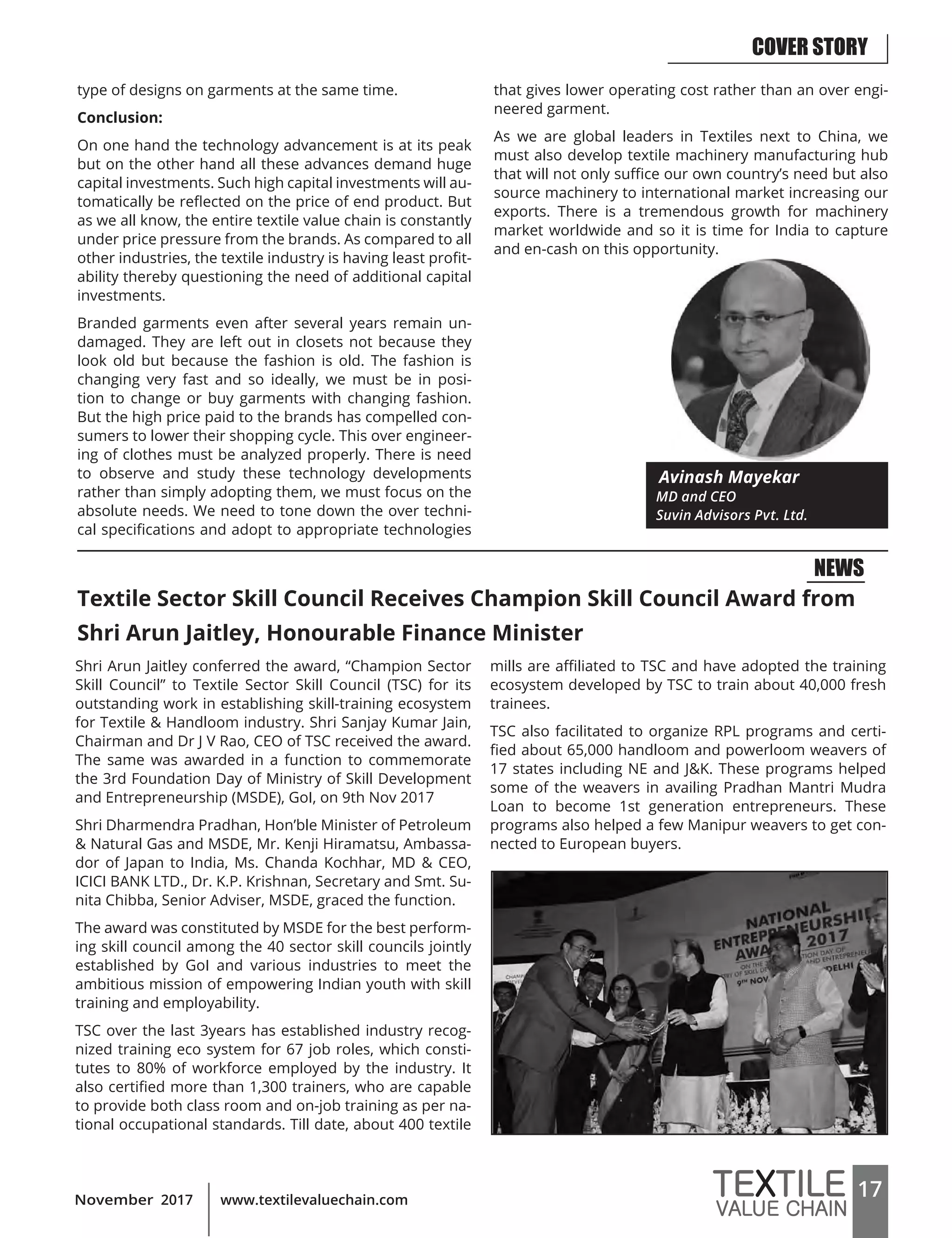 17www.textilevaluechain.comNovember 2017
type of designs on garments at the same time.
Conclusion:
On one hand the technology advancement is at its peak
but on the other hand all these advances demand huge
capital investments. Such high capital investments will au-
tomatically be reflected on the price of end product. But
as we all know, the entire textile value chain is constantly
under price pressure from the brands. As compared to all
other industries, the textile industry is having least profit-
ability thereby questioning the need of additional capital
investments.
Branded garments even after several years remain un-
damaged. They are left out in closets not because they
look old but because the fashion is old. The fashion is
changing very fast and so ideally, we must be in posi-
tion to change or buy garments with changing fashion.
But the high price paid to the brands has compelled con-
sumers to lower their shopping cycle. This over engineer-
ing of clothes must be analyzed properly. There is need
to observe and study these technology developments
rather than simply adopting them, we must focus on the
absolute needs. We need to tone down the over techni-
cal specifications and adopt to appropriate technologies
that gives lower operating cost rather than an over engi-
neered garment.
As we are global leaders in Textiles next to China, we
must also develop textile machinery manufacturing hub
that will not only suffice our own country’s need but also
source machinery to international market increasing our
exports. There is a tremendous growth for machinery
market worldwide and so it is time for India to capture
and en-cash on this opportunity.
Avinash Mayekar
MD and CEO
Suvin Advisors Pvt. Ltd.
Textile Sector Skill Council Receives Champion Skill Council Award from
Shri Arun Jaitley, Honourable Finance Minister
Shri Arun Jaitley conferred the award, “Champion Sector
Skill Council” to Textile Sector Skill Council (TSC) for its
outstanding work in establishing skill-training ecosystem
for Textile & Handloom industry. Shri Sanjay Kumar Jain,
Chairman and Dr J V Rao, CEO of TSC received the award.
The same was awarded in a function to commemorate
the 3rd Foundation Day of Ministry of Skill Development
and Entrepreneurship (MSDE), GoI, on 9th Nov 2017
Shri Dharmendra Pradhan, Hon’ble Minister of Petroleum
& Natural Gas and MSDE, Mr. Kenji Hiramatsu, Ambassa-
dor of Japan to India, Ms. Chanda Kochhar, MD & CEO,
ICICI BANK LTD., Dr. K.P. Krishnan, Secretary and Smt. Su-
nita Chibba, Senior Adviser, MSDE, graced the function.
The award was constituted by MSDE for the best perform-
ing skill council among the 40 sector skill councils jointly
established by GoI and various industries to meet the
ambitious mission of empowering Indian youth with skill
training and employability.
TSC over the last 3years has established industry recog-
nized training eco system for 67 job roles, which consti-
tutes to 80% of workforce employed by the industry. It
also certified more than 1,300 trainers, who are capable
to provide both class room and on-job training as per na-
tional occupational standards. Till date, about 400 textile
mills are affiliated to TSC and have adopted the training
ecosystem developed by TSC to train about 40,000 fresh
trainees.
TSC also facilitated to organize RPL programs and certi-
fied about 65,000 handloom and powerloom weavers of
17 states including NE and J&K. These programs helped
some of the weavers in availing Pradhan Mantri Mudra
Loan to become 1st generation entrepreneurs. These
programs also helped a few Manipur weavers to get con-
nected to European buyers.
NEWS
COVER STORY
 