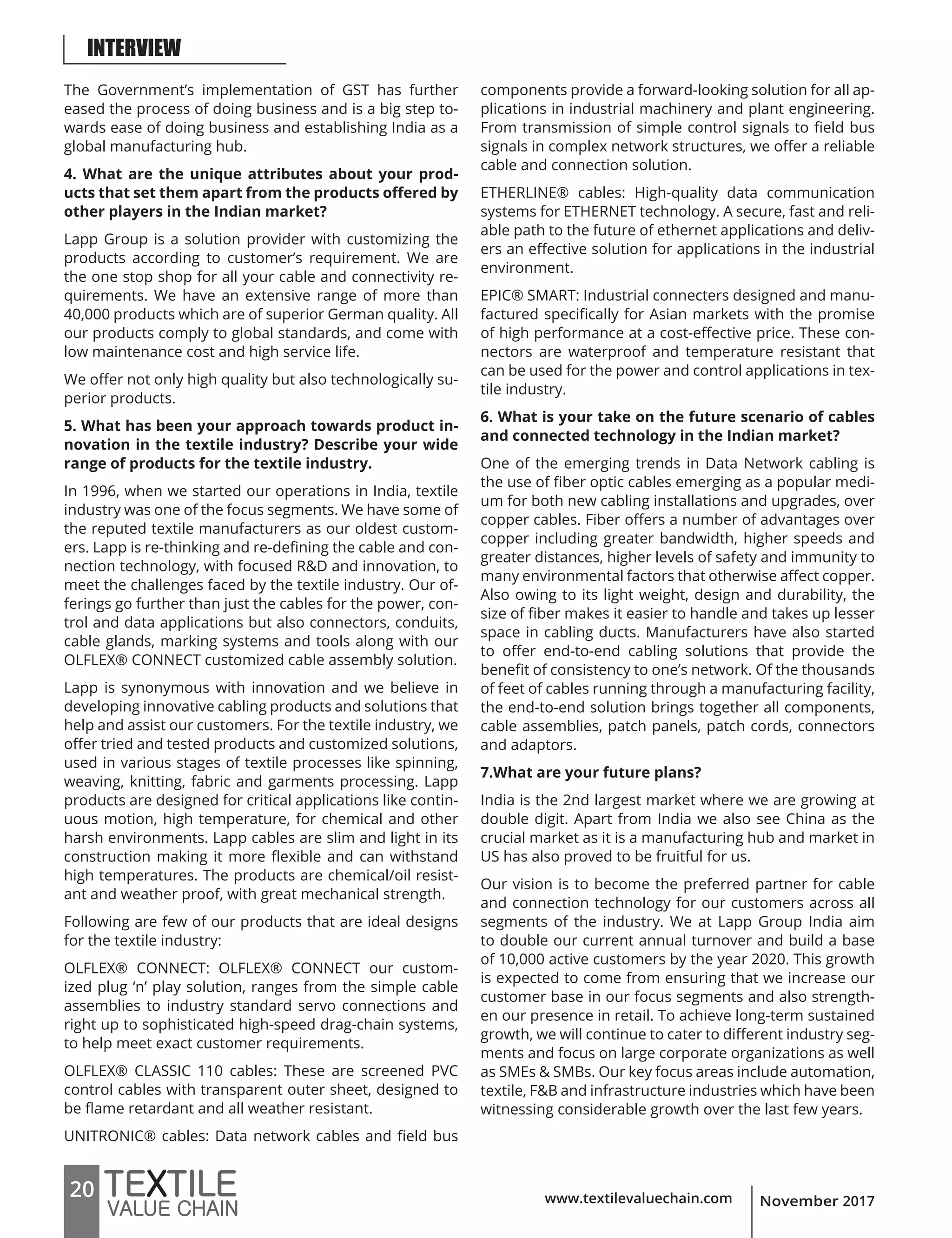 www.textilevaluechain.com20 November 2017
The Government’s implementation of GST has further
eased the process of doing business and is a big step to-
wards ease of doing business and establishing India as a
global manufacturing hub.
4. What are the unique attributes about your prod-
ucts that set them apart from the products offered by
other players in the Indian market?
Lapp Group is a solution provider with customizing the
products according to customer’s requirement. We are
the one stop shop for all your cable and connectivity re-
quirements. We have an extensive range of more than
40,000 products which are of superior German quality. All
our products comply to global standards, and come with
low maintenance cost and high service life.
We offer not only high quality but also technologically su-
perior products.
5. What has been your approach towards product in-
novation in the textile industry? Describe your wide
range of products for the textile industry.
In 1996, when we started our operations in India, textile
industry was one of the focus segments. We have some of
the reputed textile manufacturers as our oldest custom-
ers. Lapp is re-thinking and re-defining the cable and con-
nection technology, with focused R&D and innovation, to
meet the challenges faced by the textile industry. Our of-
ferings go further than just the cables for the power, con-
trol and data applications but also connectors, conduits,
cable glands, marking systems and tools along with our
OLFLEX® CONNECT customized cable assembly solution.
Lapp is synonymous with innovation and we believe in
developing innovative cabling products and solutions that
help and assist our customers. For the textile industry, we
offer tried and tested products and customized solutions,
used in various stages of textile processes like spinning,
weaving, knitting, fabric and garments processing. Lapp
products are designed for critical applications like contin-
uous motion, high temperature, for chemical and other
harsh environments. Lapp cables are slim and light in its
construction making it more flexible and can withstand
high temperatures. The products are chemical/oil resist-
ant and weather proof, with great mechanical strength.
Following are few of our products that are ideal designs
for the textile industry:
OLFLEX® CONNECT: OLFLEX® CONNECT our custom-
ized plug ‘n’ play solution, ranges from the simple cable
assemblies to industry standard servo connections and
right up to sophisticated high-speed drag-chain systems,
to help meet exact customer requirements.
OLFLEX® CLASSIC 110 cables: These are screened PVC
control cables with transparent outer sheet, designed to
be flame retardant and all weather resistant.
UNITRONIC® cables: Data network cables and field bus
components provide a forward-looking solution for all ap-
plications in industrial machinery and plant engineering.
From transmission of simple control signals to field bus
signals in complex network structures, we offer a reliable
cable and connection solution.
ETHERLINE® cables: High-quality data communication
systems for ETHERNET technology. A secure, fast and reli-
able path to the future of ethernet applications and deliv-
ers an effective solution for applications in the industrial
environment.
EPIC® SMART: Industrial connecters designed and manu-
factured specifically for Asian markets with the promise
of high performance at a cost-effective price. These con-
nectors are waterproof and temperature resistant that
can be used for the power and control applications in tex-
tile industry.
6. What is your take on the future scenario of cables
and connected technology in the Indian market?
One of the emerging trends in Data Network cabling is
the use of fiber optic cables emerging as a popular medi-
um for both new cabling installations and upgrades, over
copper cables. Fiber offers a number of advantages over
copper including greater bandwidth, higher speeds and
greater distances, higher levels of safety and immunity to
many environmental factors that otherwise affect copper.
Also owing to its light weight, design and durability, the
size of fiber makes it easier to handle and takes up lesser
space in cabling ducts. Manufacturers have also started
to offer end-to-end cabling solutions that provide the
benefit of consistency to one’s network. Of the thousands
of feet of cables running through a manufacturing facility,
the end-to-end solution brings together all components,
cable assemblies, patch panels, patch cords, connectors
and adaptors.
7.What are your future plans?
India is the 2nd largest market where we are growing at
double digit. Apart from India we also see China as the
crucial market as it is a manufacturing hub and market in
US has also proved to be fruitful for us.
Our vision is to become the preferred partner for cable
and connection technology for our customers across all
segments of the industry. We at Lapp Group India aim
to double our current annual turnover and build a base
of 10,000 active customers by the year 2020. This growth
is expected to come from ensuring that we increase our
customer base in our focus segments and also strength-
en our presence in retail. To achieve long-term sustained
growth, we will continue to cater to different industry seg-
ments and focus on large corporate organizations as well
as SMEs & SMBs. Our key focus areas include automation,
textile, F&B and infrastructure industries which have been
witnessing considerable growth over the last few years.
INTERVIEW
 