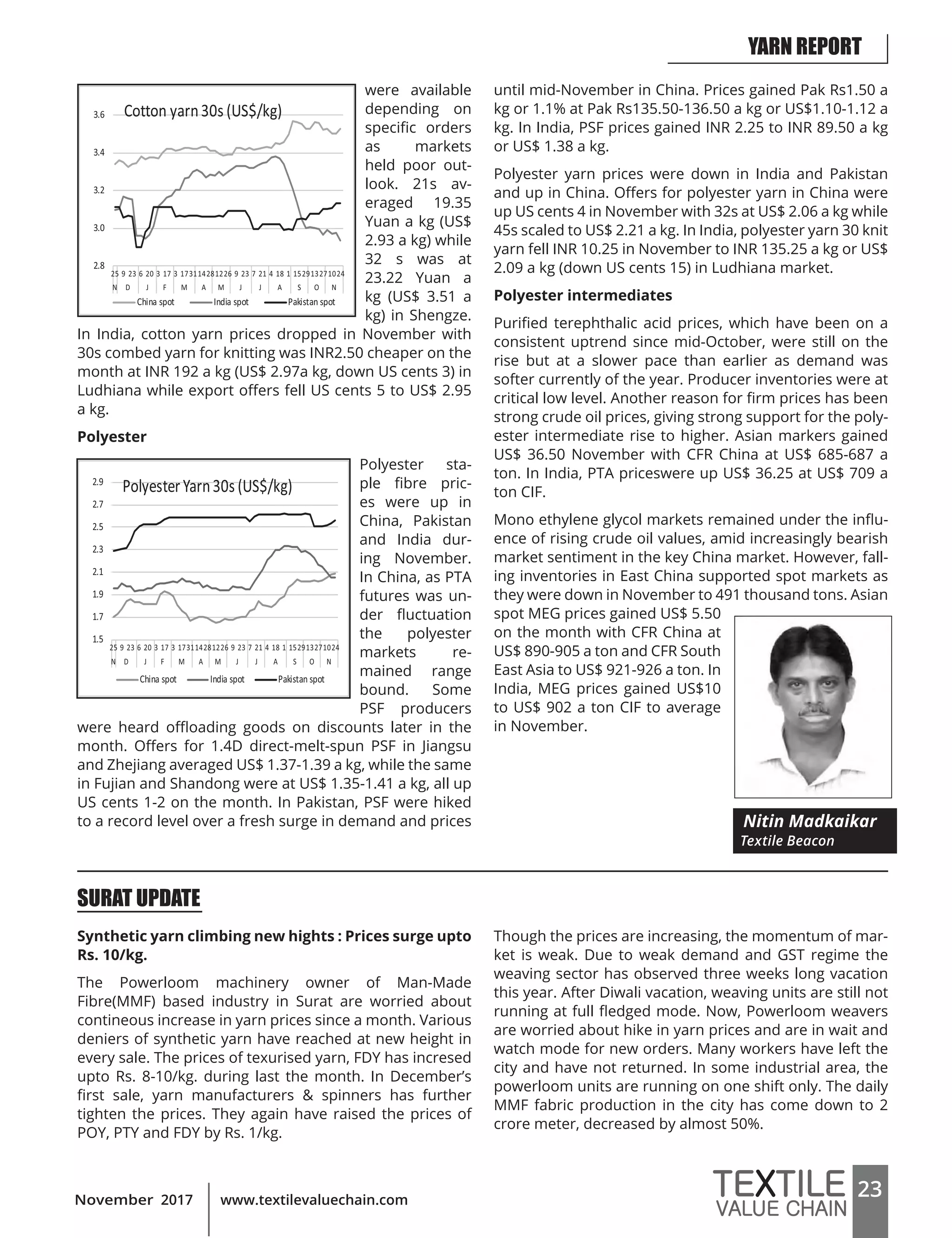 23www.textilevaluechain.comNovember 2017
were available
depending on
specific orders
as markets
held poor out-
look. 21s av-
eraged 19.35
Yuan a kg (US$
2.93 a kg) while
32 s was at
23.22 Yuan a
kg (US$ 3.51 a
kg) in Shengze.
In India, cotton yarn prices dropped in November with
30s combed yarn for knitting was INR2.50 cheaper on the
month at INR 192 a kg (US$ 2.97a kg, down US cents 3) in
Ludhiana while export offers fell US cents 5 to US$ 2.95
a kg.
Polyester
Polyester sta-
ple fibre pric-
es were up in
China, Pakistan
and India dur-
ing November.
In China, as PTA
futures was un-
der fluctuation
the polyester
markets re-
mained range
bound. Some
PSF producers
were heard offloading goods on discounts later in the
month. Offers for 1.4D direct-melt-spun PSF in Jiangsu
and Zhejiang averaged US$ 1.37-1.39 a kg, while the same
in Fujian and Shandong were at US$ 1.35-1.41 a kg, all up
US cents 1-2 on the month. In Pakistan, PSF were hiked
to a record level over a fresh surge in demand and prices
until mid-November in China. Prices gained Pak Rs1.50 a
kg or 1.1% at Pak Rs135.50-136.50 a kg or US$1.10-1.12 a
kg. In India, PSF prices gained INR 2.25 to INR 89.50 a kg
or US$ 1.38 a kg.
Polyester yarn prices were down in India and Pakistan
and up in China. Offers for polyester yarn in China were
up US cents 4 in November with 32s at US$ 2.06 a kg while
45s scaled to US$ 2.21 a kg. In India, polyester yarn 30 knit
yarn fell INR 10.25 in November to INR 135.25 a kg or US$
2.09 a kg (down US cents 15) in Ludhiana market.
Polyester intermediates
Purified terephthalic acid prices, which have been on a
consistent uptrend since mid-October, were still on the
rise but at a slower pace than earlier as demand was
softer currently of the year. Producer inventories were at
critical low level. Another reason for firm prices has been
strong crude oil prices, giving strong support for the poly-
ester intermediate rise to higher. Asian markers gained
US$ 36.50 November with CFR China at US$ 685-687 a
ton. In India, PTA priceswere up US$ 36.25 at US$ 709 a
ton CIF.
Mono ethylene glycol markets remained under the influ-
ence of rising crude oil values, amid increasingly bearish
market sentiment in the key China market. However, fall-
ing inventories in East China supported spot markets as
they were down in November to 491 thousand tons. Asian
spot MEG prices gained US$ 5.50
on the month with CFR China at
US$ 890-905 a ton and CFR South
East Asia to US$ 921-926 a ton. In
India, MEG prices gained US$10
to US$ 902 a ton CIF to average
in November.
Nitin Madkaikar
Textile Beacon
SURAT UPDATE
Synthetic yarn climbing new hights : Prices surge upto
Rs. 10/kg.
The Powerloom machinery owner of Man-Made
Fibre(MMF) based industry in Surat are worried about
contineous increase in yarn prices since a month. Various
deniers of synthetic yarn have reached at new height in
every sale. The prices of texurised yarn, FDY has incresed
upto Rs. 8-10/kg. during last the month. In December’s
first sale, yarn manufacturers & spinners has further
tighten the prices. They again have raised the prices of
POY, PTY and FDY by Rs. 1/kg.
Though the prices are increasing, the momentum of mar-
ket is weak. Due to weak demand and GST regime the
weaving sector has observed three weeks long vacation
this year. After Diwali vacation, weaving units are still not
running at full fledged mode. Now, Powerloom weavers
are worried about hike in yarn prices and are in wait and
watch mode for new orders. Many workers have left the
city and have not returned. In some industrial area, the
powerloom units are running on one shift only. The daily
MMF fabric production in the city has come down to 2
crore meter, decreased by almost 50%.
YARN REPORT
 