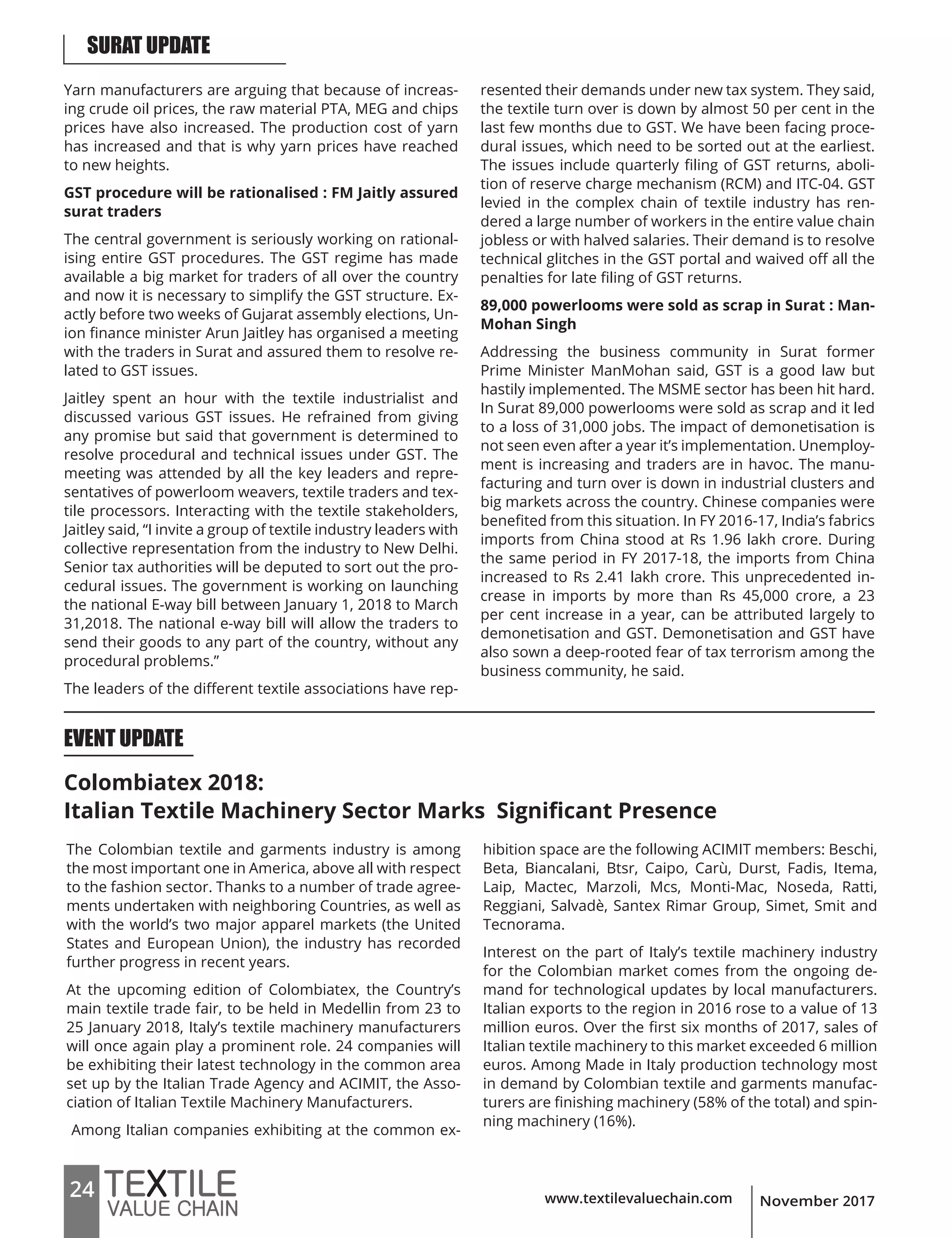 www.textilevaluechain.com24 November 2017
Yarn manufacturers are arguing that because of increas-
ing crude oil prices, the raw material PTA, MEG and chips
prices have also increased. The production cost of yarn
has increased and that is why yarn prices have reached
to new heights.
GST procedure will be rationalised : FM Jaitly assured
surat traders
The central government is seriously working on rational-
ising entire GST procedures. The GST regime has made
available a big market for traders of all over the country
and now it is necessary to simplify the GST structure. Ex-
actly before two weeks of Gujarat assembly elections, Un-
ion finance minister Arun Jaitley has organised a meeting
with the traders in Surat and assured them to resolve re-
lated to GST issues.
Jaitley spent an hour with the textile industrialist and
discussed various GST issues. He refrained from giving
any promise but said that government is determined to
resolve procedural and technical issues under GST. The
meeting was attended by all the key leaders and repre-
sentatives of powerloom weavers, textile traders and tex-
tile processors. Interacting with the textile stakeholders,
Jaitley said, “I invite a group of textile industry leaders with
collective representation from the industry to New Delhi.
Senior tax authorities will be deputed to sort out the pro-
cedural issues. The government is working on launching
the national E-way bill between January 1, 2018 to March
31,2018. The national e-way bill will allow the traders to
send their goods to any part of the country, without any
procedural problems.”
The leaders of the different textile associations have rep-
resented their demands under new tax system. They said,
the textile turn over is down by almost 50 per cent in the
last few months due to GST. We have been facing proce-
dural issues, which need to be sorted out at the earliest.
The issues include quarterly filing of GST returns, aboli-
tion of reserve charge mechanism (RCM) and ITC-04. GST
levied in the complex chain of textile industry has ren-
dered a large number of workers in the entire value chain
jobless or with halved salaries. Their demand is to resolve
technical glitches in the GST portal and waived off all the
penalties for late filing of GST returns.
89,000 powerlooms were sold as scrap in Surat : Man-
Mohan Singh
Addressing the business community in Surat former
Prime Minister ManMohan said, GST is a good law but
hastily implemented. The MSME sector has been hit hard.
In Surat 89,000 powerlooms were sold as scrap and it led
to a loss of 31,000 jobs. The impact of demonetisation is
not seen even after a year it’s implementation. Unemploy-
ment is increasing and traders are in havoc. The manu-
facturing and turn over is down in industrial clusters and
big markets across the country. Chinese companies were
benefited from this situation. In FY 2016-17, India’s fabrics
imports from China stood at Rs 1.96 lakh crore. During
the same period in FY 2017-18, the imports from China
increased to Rs 2.41 lakh crore. This unprecedented in-
crease in imports by more than Rs 45,000 crore, a 23
per cent increase in a year, can be attributed largely to
demonetisation and GST. Demonetisation and GST have
also sown a deep-rooted fear of tax terrorism among the
business community, he said.
Colombiatex 2018:
Italian Textile Machinery Sector Marks Significant Presence
The Colombian textile and garments industry is among
the most important one in America, above all with respect
to the fashion sector. Thanks to a number of trade agree-
ments undertaken with neighboring Countries, as well as
with the world’s two major apparel markets (the United
States and European Union), the industry has recorded
further progress in recent years.
At the upcoming edition of Colombiatex, the Country’s
main textile trade fair, to be held in Medellin from 23 to
25 January 2018, Italy’s textile machinery manufacturers
will once again play a prominent role. 24 companies will
be exhibiting their latest technology in the common area
set up by the Italian Trade Agency and ACIMIT, the Asso-
ciation of Italian Textile Machinery Manufacturers.
Among Italian companies exhibiting at the common ex-
hibition space are the following ACIMIT members: Beschi,
Beta, Biancalani, Btsr, Caipo, Carù, Durst, Fadis, Itema,
Laip, Mactec, Marzoli, Mcs, Monti-Mac, Noseda, Ratti,
Reggiani, Salvadè, Santex Rimar Group, Simet, Smit and
Tecnorama.
Interest on the part of Italy’s textile machinery industry
for the Colombian market comes from the ongoing de-
mand for technological updates by local manufacturers.
Italian exports to the region in 2016 rose to a value of 13
million euros. Over the first six months of 2017, sales of
Italian textile machinery to this market exceeded 6 million
euros. Among Made in Italy production technology most
in demand by Colombian textile and garments manufac-
turers are finishing machinery (58% of the total) and spin-
ning machinery (16%).
EVENT UPDATE
SURAT UPDATE
 