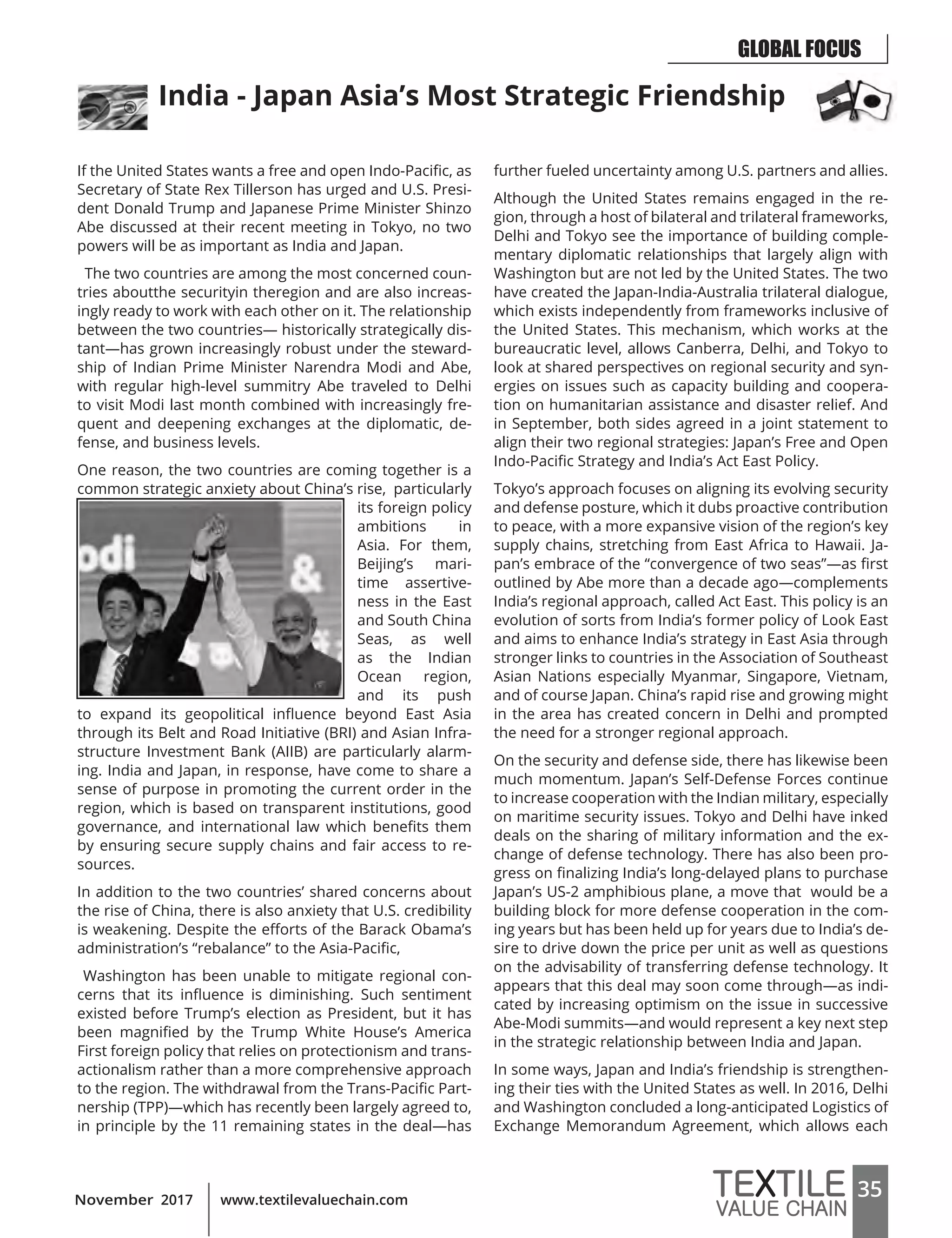 35www.textilevaluechain.comNovember 2017
If the United States wants a free and open Indo-Pacific, as
Secretary of State Rex Tillerson has urged and U.S. Presi-
dent Donald Trump and Japanese Prime Minister Shinzo
Abe discussed at their recent meeting in Tokyo, no two
powers will be as important as India and Japan.
The two countries are among the most concerned coun-
tries aboutthe securityin theregion and are also increas-
ingly ready to work with each other on it. The relationship
between the two countries— historically strategically dis-
tant—has grown increasingly robust under the steward-
ship of Indian Prime Minister Narendra Modi and Abe,
with regular high-level summitry Abe traveled to Delhi
to visit Modi last month combined with increasingly fre-
quent and deepening exchanges at the diplomatic, de-
fense, and business levels.
One reason, the two countries are coming together is a
common strategic anxiety about China’s rise, particularly
its foreign policy
ambitions in
Asia. For them,
Beijing’s mari-
time assertive-
ness in the East
and South China
Seas, as well
as the Indian
Ocean region,
and its push
to expand its geopolitical influence beyond East Asia
through its Belt and Road Initiative (BRI) and Asian Infra-
structure Investment Bank (AIIB) are particularly alarm-
ing. India and Japan, in response, have come to share a
sense of purpose in promoting the current order in the
region, which is based on transparent institutions, good
governance, and international law which benefits them
by ensuring secure supply chains and fair access to re-
sources.
In addition to the two countries’ shared concerns about
the rise of China, there is also anxiety that U.S. credibility
is weakening. Despite the efforts of the Barack Obama’s
administration’s “rebalance” to the Asia-Pacific,
Washington has been unable to mitigate regional con-
cerns that its influence is diminishing. Such sentiment
existed before Trump’s election as President, but it has
been magnified by the Trump White House’s America
First foreign policy that relies on protectionism and trans-
actionalism rather than a more comprehensive approach
to the region. The withdrawal from the Trans-Pacific Part-
nership (TPP)—which has recently been largely agreed to,
in principle by the 11 remaining states in the deal—has
further fueled uncertainty among U.S. partners and allies.
Although the United States remains engaged in the re-
gion, through a host of bilateral and trilateral frameworks,
Delhi and Tokyo see the importance of building comple-
mentary diplomatic relationships that largely align with
Washington but are not led by the United States. The two
have created the Japan-India-Australia trilateral dialogue,
which exists independently from frameworks inclusive of
the United States. This mechanism, which works at the
bureaucratic level, allows Canberra, Delhi, and Tokyo to
look at shared perspectives on regional security and syn-
ergies on issues such as capacity building and coopera-
tion on humanitarian assistance and disaster relief. And
in September, both sides agreed in a joint statement to
align their two regional strategies: Japan’s Free and Open
Indo-Pacific Strategy and India’s Act East Policy.
Tokyo’s approach focuses on aligning its evolving security
and defense posture, which it dubs proactive contribution
to peace, with a more expansive vision of the region’s key
supply chains, stretching from East Africa to Hawaii. Ja-
pan’s embrace of the “convergence of two seas”—as first
outlined by Abe more than a decade ago—complements
India’s regional approach, called Act East. This policy is an
evolution of sorts from India’s former policy of Look East
and aims to enhance India’s strategy in East Asia through
stronger links to countries in the Association of Southeast
Asian Nations especially Myanmar, Singapore, Vietnam,
and of course Japan. China’s rapid rise and growing might
in the area has created concern in Delhi and prompted
the need for a stronger regional approach.
On the security and defense side, there has likewise been
much momentum. Japan’s Self-Defense Forces continue
to increase cooperation with the Indian military, especially
on maritime security issues. Tokyo and Delhi have inked
deals on the sharing of military information and the ex-
change of defense technology. There has also been pro-
gress on finalizing India’s long-delayed plans to purchase
Japan’s US-2 amphibious plane, a move that would be a
building block for more defense cooperation in the com-
ing years but has been held up for years due to India’s de-
sire to drive down the price per unit as well as questions
on the advisability of transferring defense technology. It
appears that this deal may soon come through—as indi-
cated by increasing optimism on the issue in successive
Abe-Modi summits—and would represent a key next step
in the strategic relationship between India and Japan.
In some ways, Japan and India’s friendship is strengthen-
ing their ties with the United States as well. In 2016, Delhi
and Washington concluded a long-anticipated Logistics of
Exchange Memorandum Agreement, which allows each
India - Japan Asia’s Most Strategic Friendship
GLOBAL FOCUS
 