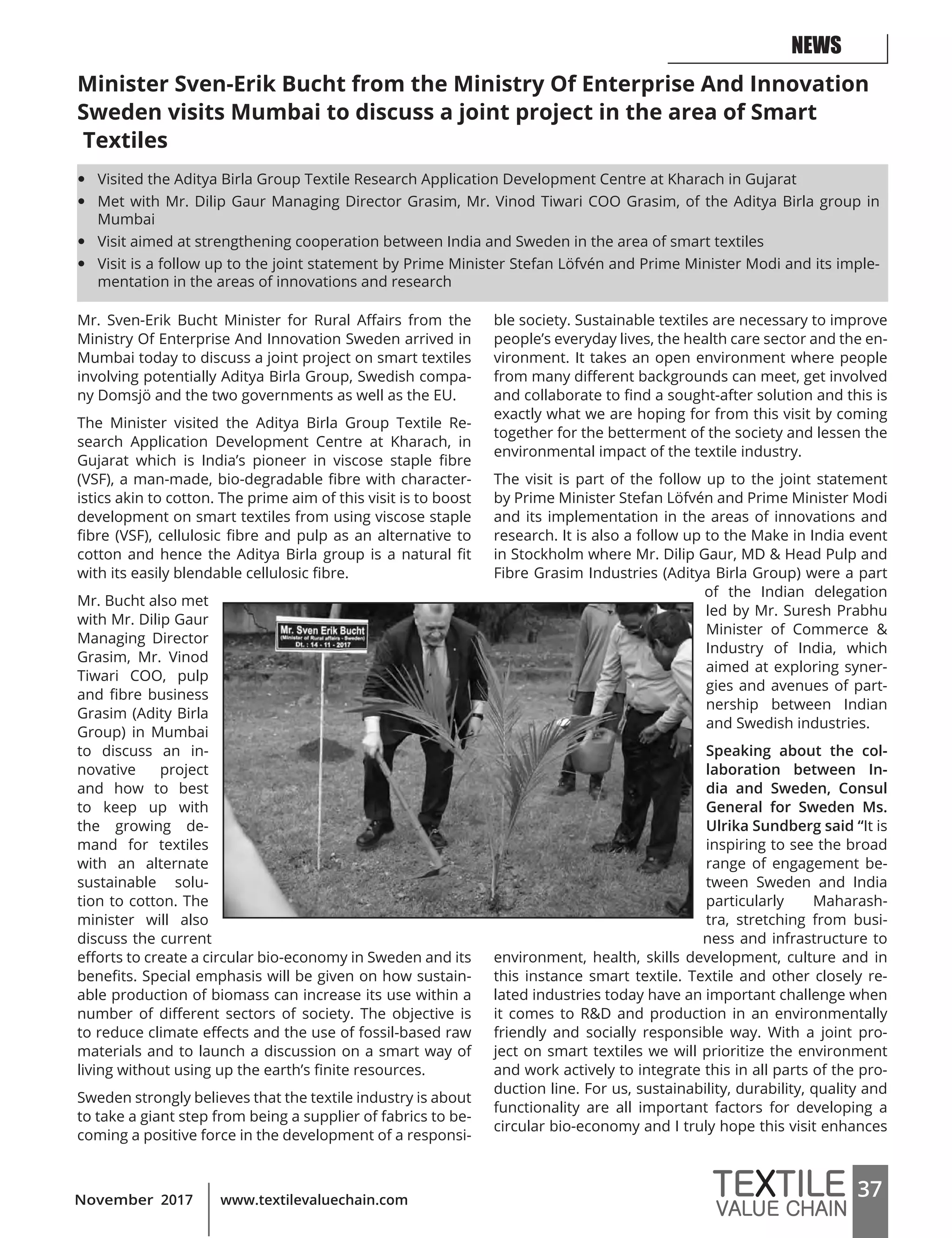 37www.textilevaluechain.comNovember 2017
Minister Sven-Erik Bucht from the Ministry Of Enterprise And Innovation
Sweden visits Mumbai to discuss a joint project in the area of Smart
Textiles
Mr. Sven-Erik Bucht Minister for Rural Affairs from the
Ministry Of Enterprise And Innovation Sweden arrived in
Mumbai today to discuss a joint project on smart textiles
involving potentially Aditya Birla Group, Swedish compa-
ny Domsjö and the two governments as well as the EU.
The Minister visited the Aditya Birla Group Textile Re-
search Application Development Centre at Kharach, in
Gujarat which is India’s pioneer in viscose staple fibre
(VSF), a man-made, bio-degradable fibre with character-
istics akin to cotton. The prime aim of this visit is to boost
development on smart textiles from using viscose staple
fibre (VSF), cellulosic fibre and pulp as an alternative to
cotton and hence the Aditya Birla group is a natural fit
with its easily blendable cellulosic fibre.
Mr. Bucht also met
with Mr. Dilip Gaur
Managing Director
Grasim, Mr. Vinod
Tiwari COO, pulp
and fibre business
Grasim (Adity Birla
Group) in Mumbai
to discuss an in-
novative project
and how to best
to keep up with
the growing de-
mand for textiles
with an alternate
sustainable solu-
tion to cotton. The
minister will also
discuss the current
efforts to create a circular bio-economy in Sweden and its
benefits. Special emphasis will be given on how sustain-
able production of biomass can increase its use within a
number of different sectors of society. The objective is
to reduce climate effects and the use of fossil-based raw
materials and to launch a discussion on a smart way of
living without using up the earth’s finite resources.
Sweden strongly believes that the textile industry is about
to take a giant step from being a supplier of fabrics to be-
coming a positive force in the development of a responsi-
ble society. Sustainable textiles are necessary to improve
people’s everyday lives, the health care sector and the en-
vironment. It takes an open environment where people
from many different backgrounds can meet, get involved
and collaborate to find a sought-after solution and this is
exactly what we are hoping for from this visit by coming
together for the betterment of the society and lessen the
environmental impact of the textile industry.
The visit is part of the follow up to the joint statement
by Prime Minister Stefan Löfvén and Prime Minister Modi
and its implementation in the areas of innovations and
research. It is also a follow up to the Make in India event
in Stockholm where Mr. Dilip Gaur, MD & Head Pulp and
Fibre Grasim Industries (Aditya Birla Group) were a part
of the Indian delegation
led by Mr. Suresh Prabhu
Minister of Commerce &
Industry of India, which
aimed at exploring syner-
gies and avenues of part-
nership between Indian
and Swedish industries.
Speaking about the col-
laboration between In-
dia and Sweden, Consul
General for Sweden Ms.
Ulrika Sundberg said “It is
inspiring to see the broad
range of engagement be-
tween Sweden and India
particularly Maharash-
tra, stretching from busi-
ness and infrastructure to
environment, health, skills development, culture and in
this instance smart textile. Textile and other closely re-
lated industries today have an important challenge when
it comes to R&D and production in an environmentally
friendly and socially responsible way. With a joint pro-
ject on smart textiles we will prioritize the environment
and work actively to integrate this in all parts of the pro-
duction line. For us, sustainability, durability, quality and
functionality are all important factors for developing a
circular bio-economy and I truly hope this visit enhances
NEWS
y Visited the Aditya Birla Group Textile Research Application Development Centre at Kharach in Gujarat
y Met with Mr. Dilip Gaur Managing Director Grasim, Mr. Vinod Tiwari COO Grasim, of the Aditya Birla group in
Mumbai
y Visit aimed at strengthening cooperation between India and Sweden in the area of smart textiles
y Visit is a follow up to the joint statement by Prime Minister Stefan Löfvén and Prime Minister Modi and its imple-
mentation in the areas of innovations and research
 