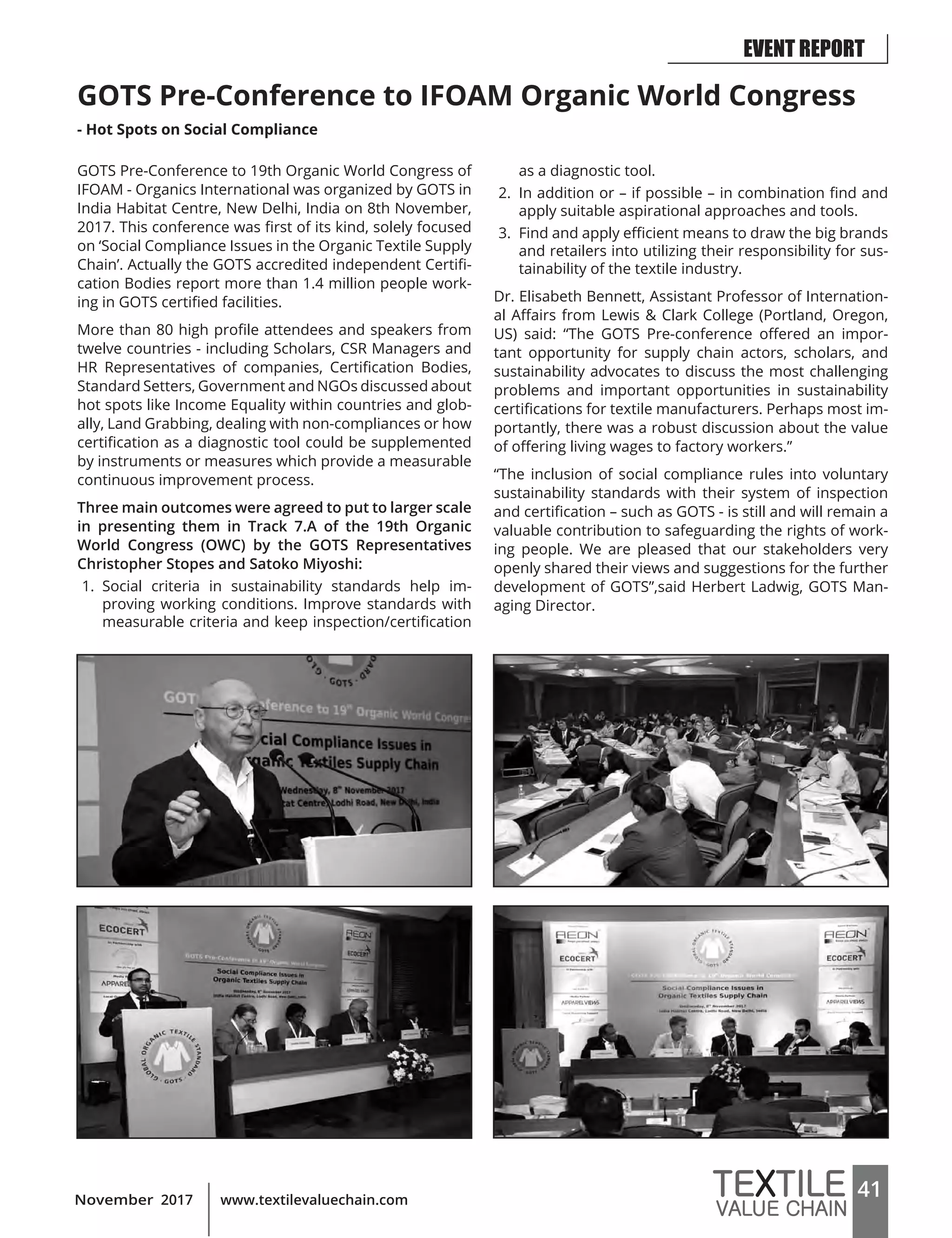 41www.textilevaluechain.comNovember 2017
GOTS Pre-Conference to IFOAM Organic World Congress
- Hot Spots on Social Compliance
GOTS Pre-Conference to 19th Organic World Congress of
IFOAM - Organics International was organized by GOTS in
India Habitat Centre, New Delhi, India on 8th November,
2017. This conference was first of its kind, solely focused
on ‘Social Compliance Issues in the Organic Textile Supply
Chain’. Actually the GOTS accredited independent Certifi-
cation Bodies report more than 1.4 million people work-
ing in GOTS certified facilities.
More than 80 high profile attendees and speakers from
twelve countries - including Scholars, CSR Managers and
HR Representatives of companies, Certification Bodies,
Standard Setters, Government and NGOs discussed about
hot spots like Income Equality within countries and glob-
ally, Land Grabbing, dealing with non-compliances or how
certification as a diagnostic tool could be supplemented
by instruments or measures which provide a measurable
continuous improvement process.
Three main outcomes were agreed to put to larger scale
in presenting them in Track 7.A of the 19th Organic
World Congress (OWC) by the GOTS Representatives
Christopher Stopes and Satoko Miyoshi:
1. Social criteria in sustainability standards help im-
proving working conditions. Improve standards with
measurable criteria and keep inspection/certification
as a diagnostic tool.
2. In addition or – if possible – in combination find and
apply suitable aspirational approaches and tools.
3. Find and apply efficient means to draw the big brands
and retailers into utilizing their responsibility for sus-
tainability of the textile industry.
Dr. Elisabeth Bennett, Assistant Professor of Internation-
al Affairs from Lewis & Clark College (Portland, Oregon,
US) said: “The GOTS Pre-conference offered an impor-
tant opportunity for supply chain actors, scholars, and
sustainability advocates to discuss the most challenging
problems and important opportunities in sustainability
certifications for textile manufacturers. Perhaps most im-
portantly, there was a robust discussion about the value
of offering living wages to factory workers.”
“The inclusion of social compliance rules into voluntary
sustainability standards with their system of inspection
and certification – such as GOTS - is still and will remain a
valuable contribution to safeguarding the rights of work-
ing people. We are pleased that our stakeholders very
openly shared their views and suggestions for the further
development of GOTS”,said Herbert Ladwig, GOTS Man-
aging Director.
EVENT REPORT
 