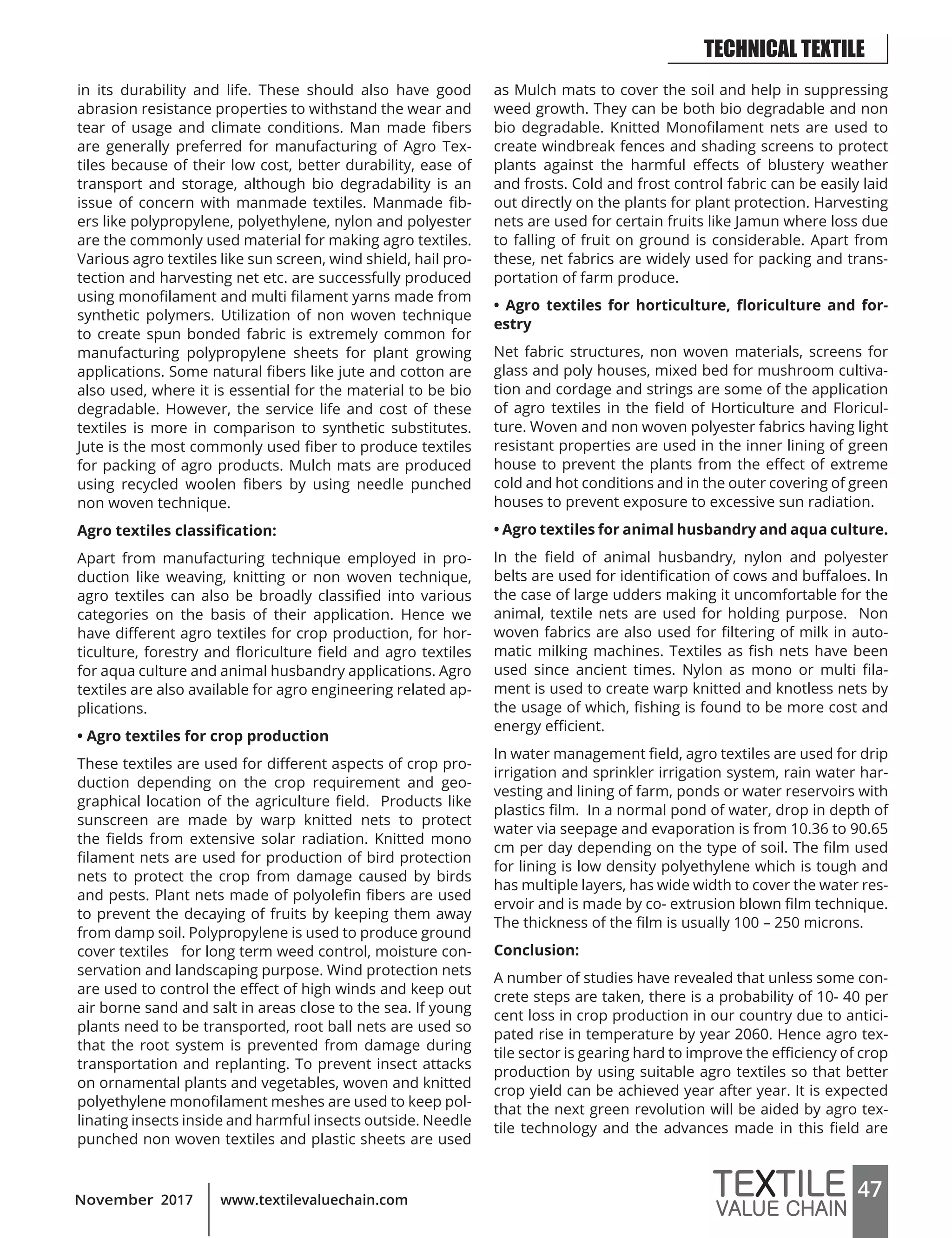 47www.textilevaluechain.comNovember 2017
in its durability and life. These should also have good
abrasion resistance properties to withstand the wear and
tear of usage and climate conditions. Man made fibers
are generally preferred for manufacturing of Agro Tex-
tiles because of their low cost, better durability, ease of
transport and storage, although bio degradability is an
issue of concern with manmade textiles. Manmade fib-
ers like polypropylene, polyethylene, nylon and polyester
are the commonly used material for making agro textiles.
Various agro textiles like sun screen, wind shield, hail pro-
tection and harvesting net etc. are successfully produced
using monofilament and multi filament yarns made from
synthetic polymers. Utilization of non woven technique
to create spun bonded fabric is extremely common for
manufacturing polypropylene sheets for plant growing
applications. Some natural fibers like jute and cotton are
also used, where it is essential for the material to be bio
degradable. However, the service life and cost of these
textiles is more in comparison to synthetic substitutes.
Jute is the most commonly used fiber to produce textiles
for packing of agro products. Mulch mats are produced
using recycled woolen fibers by using needle punched
non woven technique.
Agro textiles classification:
Apart from manufacturing technique employed in pro-
duction like weaving, knitting or non woven technique,
agro textiles can also be broadly classified into various
categories on the basis of their application. Hence we
have different agro textiles for crop production, for hor-
ticulture, forestry and floriculture field and agro textiles
for aqua culture and animal husbandry applications. Agro
textiles are also available for agro engineering related ap-
plications.
• Agro textiles for crop production
These textiles are used for different aspects of crop pro-
duction depending on the crop requirement and geo-
graphical location of the agriculture field. Products like
sunscreen are made by warp knitted nets to protect
the fields from extensive solar radiation. Knitted mono
filament nets are used for production of bird protection
nets to protect the crop from damage caused by birds
and pests. Plant nets made of polyolefin fibers are used
to prevent the decaying of fruits by keeping them away
from damp soil. Polypropylene is used to produce ground
cover textiles for long term weed control, moisture con-
servation and landscaping purpose. Wind protection nets
are used to control the effect of high winds and keep out
air borne sand and salt in areas close to the sea. If young
plants need to be transported, root ball nets are used so
that the root system is prevented from damage during
transportation and replanting. To prevent insect attacks
on ornamental plants and vegetables, woven and knitted
polyethylene monofilament meshes are used to keep pol-
linating insects inside and harmful insects outside. Needle
punched non woven textiles and plastic sheets are used
as Mulch mats to cover the soil and help in suppressing
weed growth. They can be both bio degradable and non
bio degradable. Knitted Monofilament nets are used to
create windbreak fences and shading screens to protect
plants against the harmful effects of blustery weather
and frosts. Cold and frost control fabric can be easily laid
out directly on the plants for plant protection. Harvesting
nets are used for certain fruits like Jamun where loss due
to falling of fruit on ground is considerable. Apart from
these, net fabrics are widely used for packing and trans-
portation of farm produce.
• Agro textiles for horticulture, floriculture and for-
estry
Net fabric structures, non woven materials, screens for
glass and poly houses, mixed bed for mushroom cultiva-
tion and cordage and strings are some of the application
of agro textiles in the field of Horticulture and Floricul-
ture. Woven and non woven polyester fabrics having light
resistant properties are used in the inner lining of green
house to prevent the plants from the effect of extreme
cold and hot conditions and in the outer covering of green
houses to prevent exposure to excessive sun radiation.
• Agro textiles for animal husbandry and aqua culture.
In the field of animal husbandry, nylon and polyester
belts are used for identification of cows and buffaloes. In
the case of large udders making it uncomfortable for the
animal, textile nets are used for holding purpose. Non
woven fabrics are also used for filtering of milk in auto-
matic milking machines. Textiles as fish nets have been
used since ancient times. Nylon as mono or multi fila-
ment is used to create warp knitted and knotless nets by
the usage of which, fishing is found to be more cost and
energy efficient.
In water management field, agro textiles are used for drip
irrigation and sprinkler irrigation system, rain water har-
vesting and lining of farm, ponds or water reservoirs with
plastics film. In a normal pond of water, drop in depth of
water via seepage and evaporation is from 10.36 to 90.65
cm per day depending on the type of soil. The film used
for lining is low density polyethylene which is tough and
has multiple layers, has wide width to cover the water res-
ervoir and is made by co- extrusion blown film technique.
The thickness of the film is usually 100 – 250 microns.
Conclusion:
A number of studies have revealed that unless some con-
crete steps are taken, there is a probability of 10- 40 per
cent loss in crop production in our country due to antici-
pated rise in temperature by year 2060. Hence agro tex-
tile sector is gearing hard to improve the efficiency of crop
production by using suitable agro textiles so that better
crop yield can be achieved year after year. It is expected
that the next green revolution will be aided by agro tex-
tile technology and the advances made in this field are
TECHNICAL TEXTILE
 