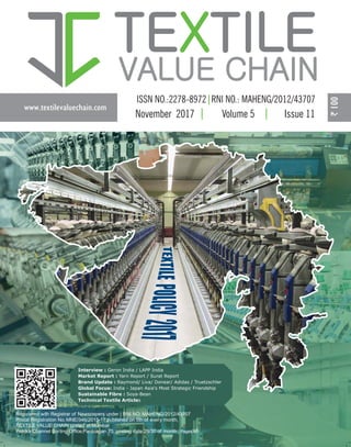 www.textilevaluechain.com
TE TILEX
VALUE CHAIN
November 2017 Volume 5 Issue 11
Registered with Registrar of Newspapers under | RNI NO: MAHENG/2012/43707
Postal Registration No. MNE/346/2015-17 published on 5th of every month,
TEXTILE VALUE CHAIN posted at Mumbai
Patrika Channel Sorting Office,Pantnagar- 75, posting date 29/30 of month | Pages 60
Interview : Geron India / LAPP India
Market Report : Yarn Report / Surat Report
Brand Update : Raymond/ Liva/ Donear/ Adidas / Truetzschler
Global Focus: India - Japan Asia's Most Strategic Friendship
Sustainable Fibre : Soya-Bean
Technical Textile Articles
 