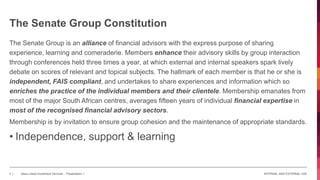 INTERNAL AND EXTERNAL USE3 | Absa Linked Investment Services - Presentation 1
The Senate Group is an alliance of financial advisors with the express purpose of sharing
experience, learning and comeraderie. Members enhance their advisory skills by group interaction
through conferences held three times a year, at which external and internal speakers spark lively
debate on scores of relevant and topical subjects. The hallmark of each member is that he or she is
independent, FAIS compliant, and undertakes to share experiences and information which so
enriches the practice of the individual members and their clientele. Membership emanates from
most of the major South African centres, averages fifteen years of individual financial expertise in
most of the recognised financial advisory sectors.
Membership is by invitation to ensure group cohesion and the maintenance of appropriate standards.
• Independence, support & learning
The Senate Group Constitution
 
