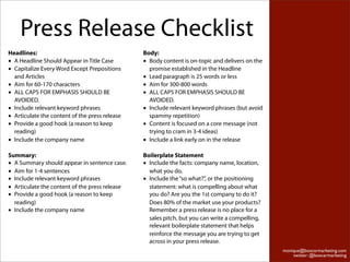 Press Release Checklist
Headlines:                                      Body:
• A Headline Should Appear in Title Case        • Body content is on-topic and delivers on the
• Capitalize Every Word Except Prepositions       promise established in the Headline
  and Articles                                  • Lead paragraph is 25 words or less
• Aim for 60-170 characters                     • Aim for 300-800 words
• ALL CAPS FOR EMPHASIS SHOULD BE               • ALL CAPS FOR EMPHASIS SHOULD BE
  AVOIDED.                                        AVOIDED.
• Include relevant keyword phrases              • Include relevant keyword phrases (but avoid
• Articulate the content of the press release     spammy repetition)
• Provide a good hook (a reason to keep         • Content is focused on a core message (not
  reading)                                        trying to cram in 3-4 ideas)
• Include the company name                      • Include a link early on in the release

Summary:                                        Boilerplate Statement
• A Summary should appear in sentence case.     • Include the facts: company name, location,
• Aim for 1-4 sentences                           what you do.
• Include relevant keyword phrases              • Include the “so what?”, or the positioning
• Articulate the content of the press release     statement: what is compelling about what
• Provide a good hook (a reason to keep           you do? Are you the 1st company to do it?
  reading)                                        Does 80% of the market use your products?
• Include the company name                        Remember a press release is no place for a
                                                  sales pitch, but you can write a compelling,
                                                  relevant boilerplate statement that helps
                                                  reinforce the message you are trying to get
                                                  across in your press release.
                                                                                                 monique@boxcarmarketing.com
                                                                                                     twitter: @boxcarmarketing
 