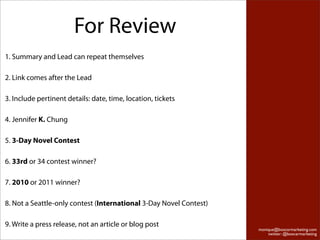 For Review
1. Summary and Lead can repeat themselves

2. Link comes after the Lead

3. Include pertinent details: date, time, location, tickets

4. Jennifer K. Chung

5. 3-Day Novel Contest

6. 33rd or 34 contest winner?

7. 2010 or 2011 winner?

8. Not a Seattle-only contest (International 3-Day Novel Contest)

9. Write a press release, not an article or blog post
                                                                    monique@boxcarmarketing.com
                                                                        twitter: @boxcarmarketing
 