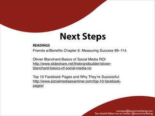 Next Steps
READINGS
Friends w/Beneﬁts Chapter 6: Measuring Success 99–114.

Olivier Blanchard Basics of Social Media ROI
http://www.slideshare.net/thebrandbuilder/olivier-
blanchard-basics-of-social-media-roi

Top 10 Facebook Pages and Why They’re Successful
http://www.socialmediaexaminer.com/top-10-facebook-
pages/




                                                          monique@boxcarmarketing.com
                                       You should follow me on twitter @boxcarmarketing
 