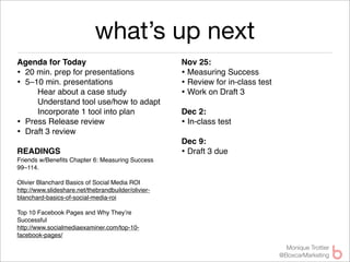 what’s up next
Agenda for Today                                     Nov 25: 
• 20 min. prep for presentations                     • Measuring Success
• 5–10 min. presentations                            • Review for in-class test
     Hear about a case study                         • Work on Draft 3
     Understand tool use/how to adapt
     Incorporate 1 tool into plan                    Dec 2: 
• Press Release review                               • In-class test
• Draft 3 review
                                                     Dec 9:
READINGS                                             • Draft 3 due
Friends w/Beneﬁts Chapter 6: Measuring Success
99–114.

Olivier Blanchard Basics of Social Media ROI
http://www.slideshare.net/thebrandbuilder/olivier-
blanchard-basics-of-social-media-roi

Top 10 Facebook Pages and Why They’re
Successful
http://www.socialmediaexaminer.com/top-10-
facebook-pages/

                                                                                    Monique Trottier
                                                                                  @BoxcarMarketing
 