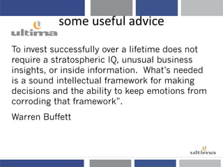 some useful advice
To invest successfully over a lifetime does not
require a stratospheric IQ, unusual business
insights, or inside information. What’s needed
is a sound intellectual framework for making
decisions and the ability to keep emotions from
corroding that framework”.
Warren Buffett
Warren Buffett
 
