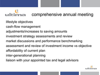comprehensive annual meeting
lifestyle objectives
cash-flow management
adjustments/increases to saving amounts
investment strategy assessments and review
market discussions and performance benchmarking
assessment and review of investment income vs objective
affordability of current plan
inter-generational planning
liaison with your appointed tax and legal advisors
 