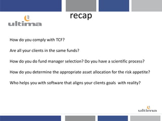 recap
How do you comply with TCF?
Are all your clients in the same funds?
How do you do fund manager selection? Do you have a scientific process?
How do you determine the appropriate asset allocation for the risk appetite?
Who helps you with software that aligns your clients goals with reality?
 
