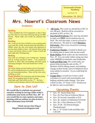 Crossroads Charter
Academy
Big Rapids, MI

November 18, 2013

Mrs. Nawrot’s Classroom News
Academics
Spelling
This

Week’s Academics

I have modified the 2-5-8 assignment so that it lines
up with what we have been learning during our EBLI
lessons. Please make sure words are practiced this
week!





Reading
Mrs. Frisby and the Rats of NIMH is at an exciting point!
Last week Mrs. Frisby learned about the laboratory at
NIMH, where the rats were tested with injections to
increase their ability to learn. We learned about using
a maze and electric shock as well! I hope to finish the
book right after Thanksgiving!

Writing
This week we will begin a new writing unit. Students
will be writing persuasive letters. I am excited for
students to share their personalities and their great
reasoning strategies! Our unit should last 3 weeks.






Math
We will be taking our first fraction test on Thursday!
We will be testing fractions of a dollar, fractions of a
set, and remaining fractions. There will be a few story
problems as well.
Social Studies Our economics unit has been going
great! We are getting ready for the 4th grade
craft/bake sale! That will be on Dec. 3rd. We have
worked on shirt designs and have lots of great ideas

Care to Join Us?
We would like to celebrate our personal
narrative writing by having a little writer’s
celebration next week on Wed. Nov. 26th. If
you would like to come upstairs and enjoy
meeting with our authors we plan to have a
little celebration from 8:15-8:45.
Check out our class blog at
http://mrsnawrot.blogspot.com/



AR Goals- This week we should be at 30% of
our AR goal. Book-It will be awarded to
students at 30% on Nov. 26.
Free-Out-Of-Uniform- Our class has decided
to enjoy our FREE out-of-uniform day on
Wed. We will also enjoy a movie reward in
the afternoon. We plan to watch Monsters
University. This is our reward for winning
the food drive!
Conference Thanks- I wanted to thank you
for taking time to meet with me last week!
Book Orders- Book orders are due tomorrow,
Nov. 19. You can order online using our class
code: HB2QM at scholastic.com/bookclubs
Craft and Bake Sale- We could really use
parent help during the sale on Dec. 3rd.
Students will be taking money and making
change at their booth, and it is helpful to have
extra adults to monitor. If you could help let
me know!
Cougar Den- I would love to have adult
volunteers to assist with merchandise and
helping students make change. Our store
will be on Dec. 11th from 1-3:15. Would you
be able to come in and help?



Upcoming Events
•
•
•
•
•
•
•

Nov. 19 – Book Order Due
Nov. 20- Free Out-of-Uniform/Movie
Nov. 21-Awards Assembly at 2:15
Nov. 26- Author’s Celebration 8:15-8:45
Nov. 26- ½ Day (Dismiss at 11:25)
Nov. 27-28 – No School (Happy
Thanksgiving!)
Dec. 3 – 4th Grade Craft and Bake Sale
1:30-3:00

 