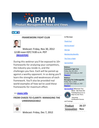 FRAMEWORK FIGHT CLUB                    In This Issue

                                                Thank You!

                                                Did You Know?

       Webcast: Friday, Nov 30, 2012            PM Talk
12:00 noon EDT/ 9:00 a.m. PDT
                                                Membership Benefits
  [REGISTER]
                                                The Time is Right

During this webinar you'll be exposed to 10+    Get Certified
frameworks for analyzing your competitors,
                                                Webinar:
the industry you reside in, and the             Framework Fight Club
challenges you face. Each will be paired up     Friday, Nov 30, 2012
                                                12 noon EDT/ 9:00 a.m. PDT
against a worthy opponent. In so doing you'll   [Register]
learn the strengths and weaknesses of each      Webinar:
                                                Managing The UnManageable
framework. You'll also be provided real         Friday, Dec 7, 2012
world examples of how we've used these          12 noon EDT/ 9:00 a.m. PDT
                                                [Register]
frameworks for maximum effect.
                                                Get Certified! Wherever You
                                                           Want - We Have the
>> more info                                               Training Resources to
                                                           Help You Get There.

FROM CHAOS TO CLARITY: MANAGING THE                         Upcoming
                                                           Certification Courses
      UNMANAGEABLE                              and Trainings:


                                                 Product    26-27
                                                 Innovation Nov
        Webcast: Friday, Dec 7, 2012
 