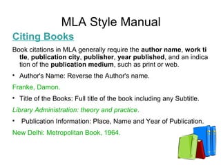 MLA Style Manual
Citing Books
Book citations in MLA generally require the author name, work ti
tle, publication city, publisher, year published, and an indica
tion of the publication medium, such as print or web.

Author's Name: Reverse the Author's name.
Franke, Damon.

Title of the Books: Full title of the book including any Subtitle.
Library Administration: theory and practice.

Publication Information: Place, Name and Year of Publication.
New Delhi: Metropolitan Book, 1964.
 