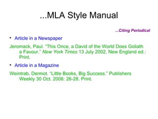 ...MLA Style Manual
...Citing Periodical

Article in a Newspaper
Jeromack, Paul. “This Once, a David of the World Does Goliath
a Favour.” New York Times 13 July 2002, New England ed.:
Print.

Article in a Magazine
Weintrab, Dermot. “Little Books, Big Success.” Publishers
Weekly 30 Oct. 2006: 26-28. Print.
 