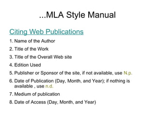 ...MLA Style Manual
Citing Web Publications
1. Name of the Author
2. Title of the Work
3. Title of the Overall Web site
4. Edition Used
5. Publisher or Sponsor of the site, if not available, use N.p.
6. Date of Publication (Day, Month, and Year); if nothing is
available , use n.d.
7. Medium of publication
8. Date of Access (Day, Month, and Year)
 