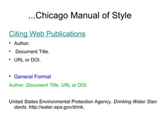 ...Chicago Manual of Style
Citing Web Publications

Author.

Document Title.

URL or DOI.

General Format
Author. Document Title. URL or DOI.
United States Environmental Protection Agency. Drinking Water Stan
dards. http://water.epa.gov/drink.
 