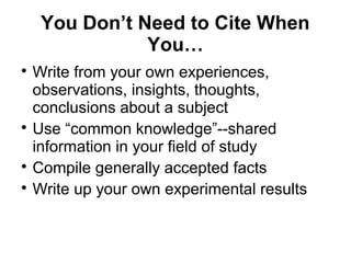 You Don’t Need to Cite When
You…

Write from your own experiences,
observations, insights, thoughts,
conclusions about a subject

Use “common knowledge”--shared
information in your field of study

Compile generally accepted facts

Write up your own experimental results
 