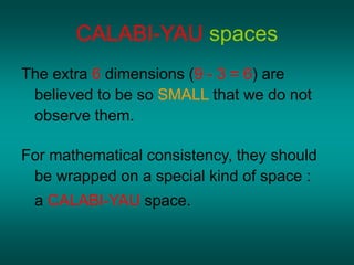 CALABI-YAU spaces
The extra 6 dimensions (9 - 3 = 6) are
believed to be so SMALL that we do not
observe them.
For mathematical consistency, they should
be wrapped on a special kind of space :
a CALABI-YAU space.
 