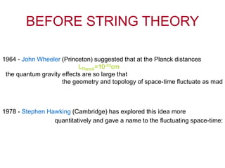 BEFORE STRING THEORY
1978 - Stephen Hawking (Cambridge) has explored this idea more
quantitatively and gave a name to the fluctuating space-time:
1964 - John Wheeler (Princeton) suggested that at the Planck distances
LPlanck=10-33cm
the quantum gravity effects are so large that
the geometry and topology of space-time fluctuate as mad
 