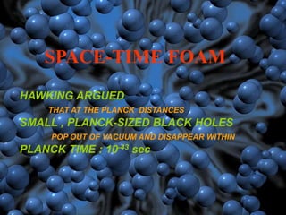 SPACE-TIME FOAM
HAWKING ARGUED
THAT AT THE PLANCK DISTANCES
SMALL , PLANCK-SIZED BLACK HOLES
POP OUT OF VACUUM AND DISAPPEAR WITHIN
PLANCK TIME : 10-43 sec
 