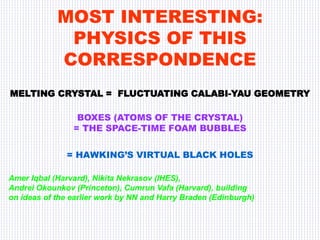 MOST INTERESTING:
PHYSICS OF THIS
CORRESPONDENCE
MELTING CRYSTAL = FLUCTUATING CALABI-YAU GEOMETRY
BOXES (ATOMS OF THE CRYSTAL)
= THE SPACE-TIME FOAM BUBBLES
= HAWKING’S VIRTUAL BLACK HOLES
Amer Iqbal (Harvard), Nikita Nekrasov (IHES),
Andrei Okounkov (Princeton), Cumrun Vafa (Harvard), building
on ideas of the earlier work by NN and Harry Braden (Edinburgh)
 