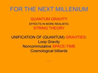 FOR THE NEXT MILLENIUM
QUANTUM GRAVITY
EFFECTS IN MORE REALISTIC
STRING THEORY
UNIFICATION OF (QUANTUM) GRAVITIES:
Loop Gravity
Noncommutative SPACE-TIME
Cosmological billiards
…
 