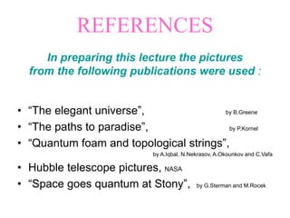 In preparing this lecture the pictures
from the following publications were used :
• “The elegant universe”, by B.Greene
• “The paths to paradise”, by P.Kornel
• “Quantum foam and topological strings”,
by A.Iqbal, N.Nekrasov, A.Okounkov and C.Vafa
• Hubble telescope pictures, NASA
• “Space goes quantum at Stony”, by G.Sterman and M.Rocek
REFERENCES
 