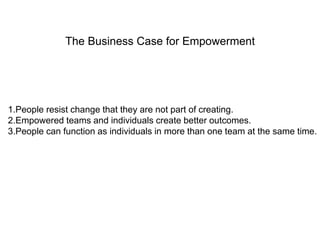 The Business Case for Empowerment 
1.People resist change that they are not part of creating. 
2.Empowered teams and individuals create better outcomes. 
3.People can function as individuals in more than one team at the same time. 
 