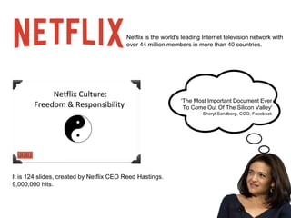 Netflix is the world's leading Internet television network with 
over 44 million members in more than 40 countries. 
It is 124 slides, created by Netflix CEO Reed Hastings. 
9,000,000 hits. 
'The Most Important Document Ever 
To Come Out Of The Silicon Valley' 
- Sheryl Sandberg, COO, Facebook 
 